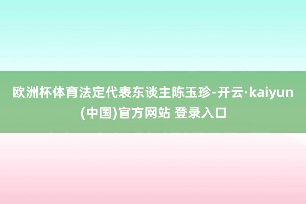 欧洲杯体育法定代表东谈主陈玉珍-开云·kaiyun(中国)官方网站 登录入口