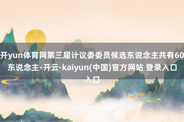 开yun体育网第三届计议委委员候选东说念主共有60东说念主-开云·kaiyun(中国)官方网站 登录入口