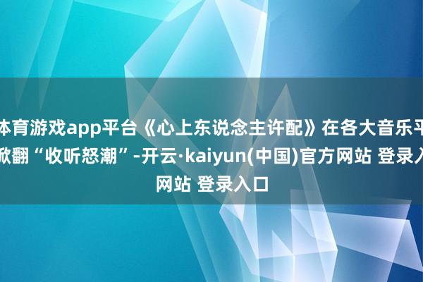 体育游戏app平台《心上东说念主许配》在各大音乐平台掀翻“收听怒潮”-开云·kaiyun(中国)官方网站 登录入口