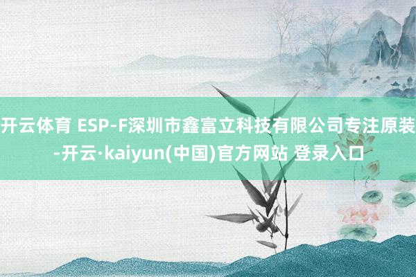 开云体育 ESP-F深圳市鑫富立科技有限公司专注原装-开云·kaiyun(中国)官方网站 登录入口