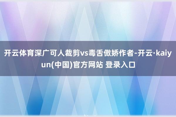 开云体育深广可人裁剪vs毒舌傲娇作者-开云·kaiyun(中国)官方网站 登录入口