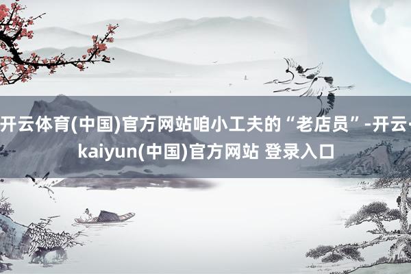 开云体育(中国)官方网站咱小工夫的“老店员”-开云·kaiyun(中国)官方网站 登录入口