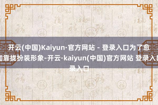 开云(中国)Kaiyun·官方网站 - 登录入口为了愈加靠拢扮装形象-开云·kaiyun(中国)官方网站 登录入口