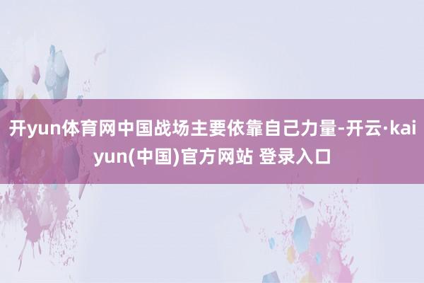 开yun体育网中国战场主要依靠自己力量-开云·kaiyun(中国)官方网站 登录入口