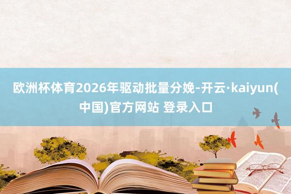 欧洲杯体育2026年驱动批量分娩-开云·kaiyun(中国)官方网站 登录入口