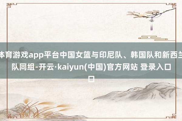 体育游戏app平台中国女篮与印尼队、韩国队和新西兰队同组-开云·kaiyun(中国)官方网站 登录入口