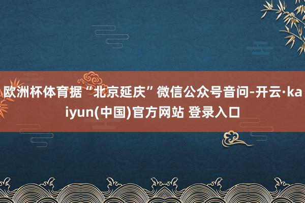 欧洲杯体育据“北京延庆”微信公众号音问-开云·kaiyun(中国)官方网站 登录入口