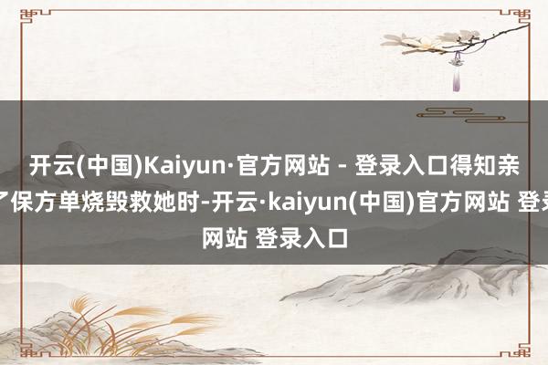 开云(中国)Kaiyun·官方网站 - 登录入口得知亲爹为了保方单烧毁救她时-开云·kaiyun(中国)官方网站 登录入口
