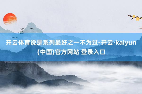 开云体育说是系列最好之一不为过-开云·kaiyun(中国)官方网站 登录入口