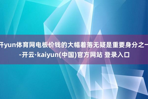 开yun体育网电板价钱的大幅着落无疑是重要身分之一-开云·kaiyun(中国)官方网站 登录入口