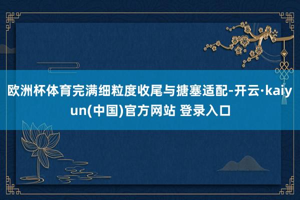 欧洲杯体育完满细粒度收尾与搪塞适配-开云·kaiyun(中国)官方网站 登录入口