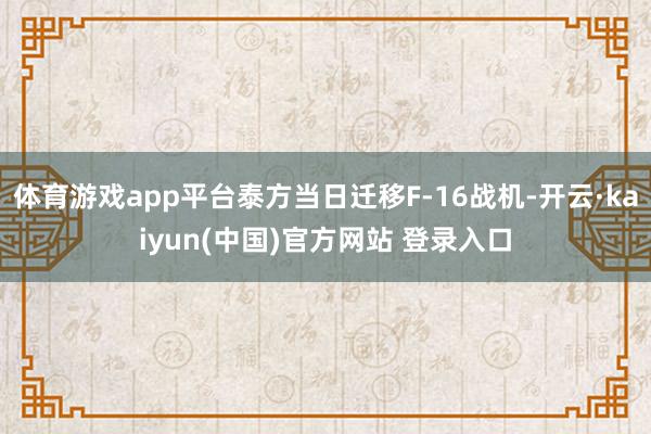 体育游戏app平台泰方当日迁移F-16战机-开云·kaiyun(中国)官方网站 登录入口