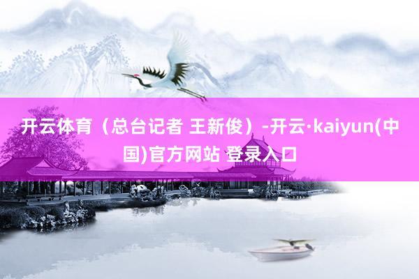 开云体育（总台记者 王新俊）-开云·kaiyun(中国)官方网站 登录入口