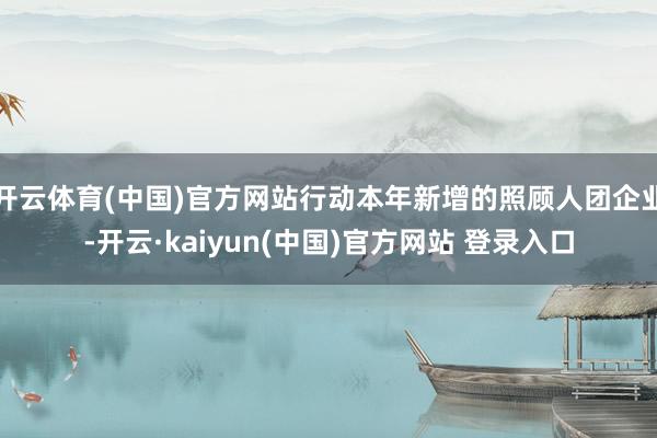 开云体育(中国)官方网站行动本年新增的照顾人团企业-开云·kaiyun(中国)官方网站 登录入口