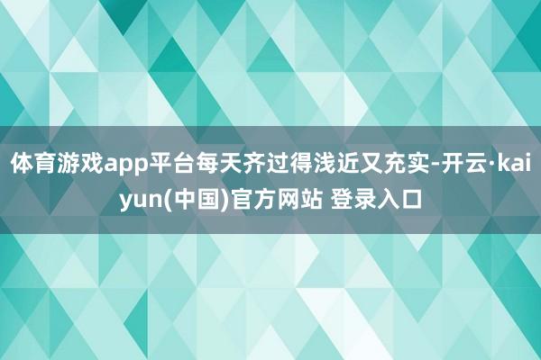 体育游戏app平台每天齐过得浅近又充实-开云·kaiyun(中国)官方网站 登录入口