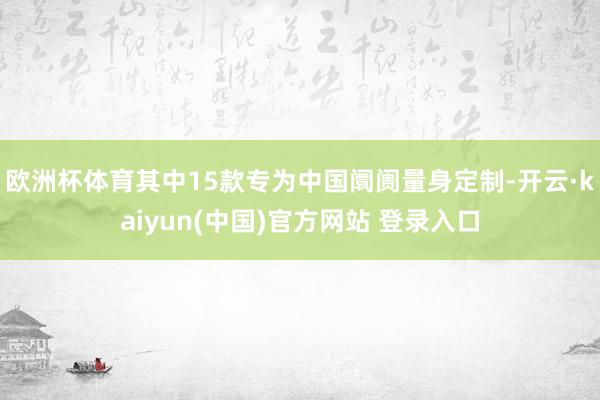 欧洲杯体育其中15款专为中国阛阓量身定制-开云·kaiyun(中国)官方网站 登录入口