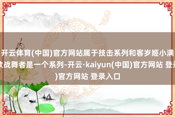 开云体育(中国)官方网站属于技击系列和客岁姬小满的那款战舞者是一个系列-开云·kaiyun(中国)官方网站 登录入口