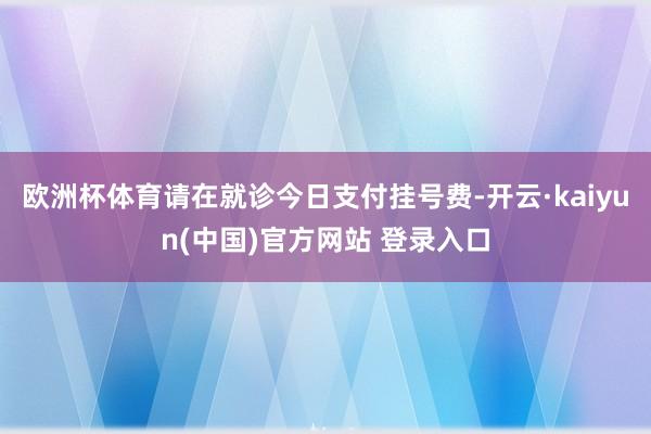 欧洲杯体育请在就诊今日支付挂号费-开云·kaiyun(中国)官方网站 登录入口