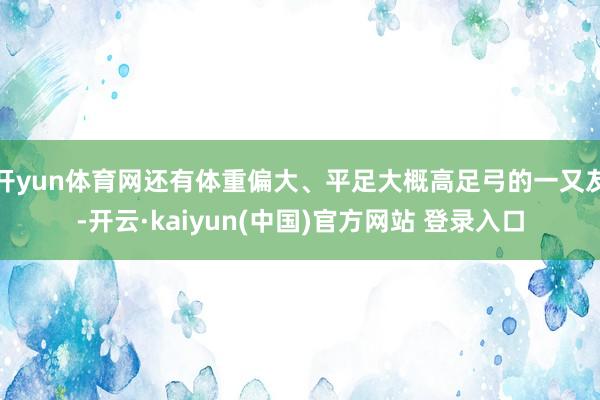 开yun体育网还有体重偏大、平足大概高足弓的一又友-开云·kaiyun(中国)官方网站 登录入口