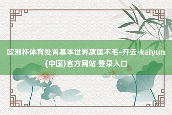 欧洲杯体育处置基本世界就医不毛-开云·kaiyun(中国)官方网站 登录入口