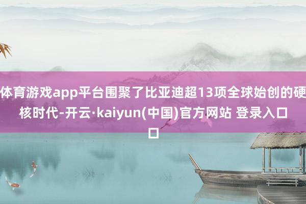 体育游戏app平台围聚了比亚迪超13项全球始创的硬核时代-开云·kaiyun(中国)官方网站 登录入口