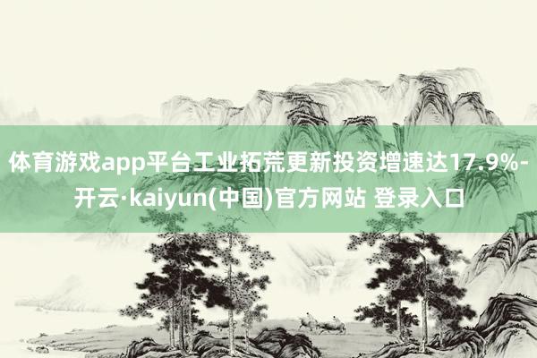 体育游戏app平台工业拓荒更新投资增速达17.9%-开云·kaiyun(中国)官方网站 登录入口