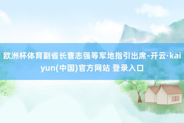 欧洲杯体育副省长曹志强等军地指引出席-开云·kaiyun(中国)官方网站 登录入口