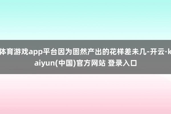 体育游戏app平台因为固然产出的花样差未几-开云·kaiyun(中国)官方网站 登录入口
