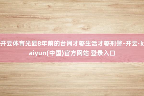 开云体育光显8年前的台词才够生活才够刑警-开云·kaiyun(中国)官方网站 登录入口
