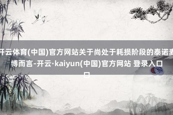 开云体育(中国)官方网站关于尚处于耗损阶段的泰诺麦博而言-开云·kaiyun(中国)官方网站 登录入口