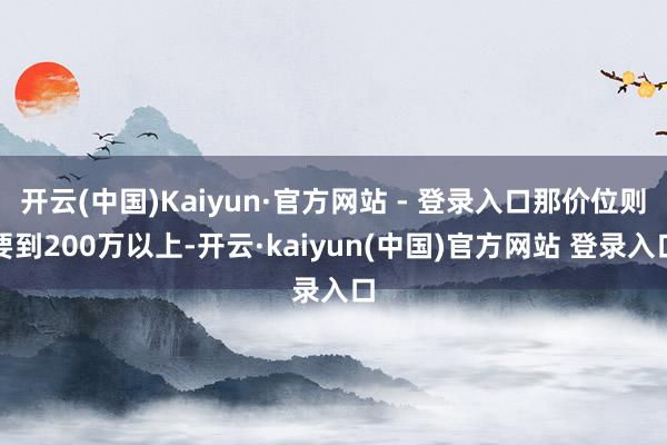 开云(中国)Kaiyun·官方网站 - 登录入口那价位则要到200万以上-开云·kaiyun(中国)官方网站 登录入口