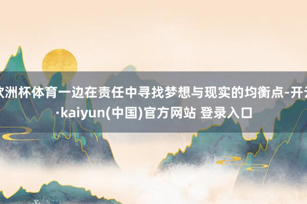 欧洲杯体育一边在责任中寻找梦想与现实的均衡点-开云·kaiyun(中国)官方网站 登录入口