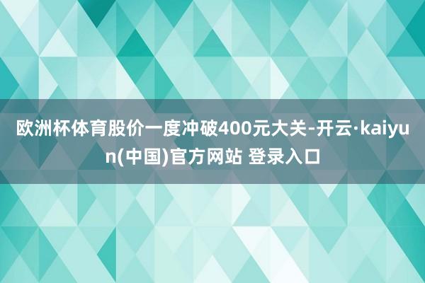 欧洲杯体育股价一度冲破400元大关-开云·kaiyun(中国)官方网站 登录入口