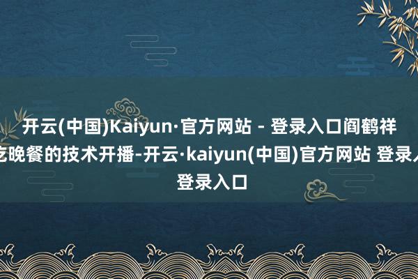 开云(中国)Kaiyun·官方网站 - 登录入口阎鹤祥在吃晚餐的技术开播-开云·kaiyun(中国)官方网站 登录入口