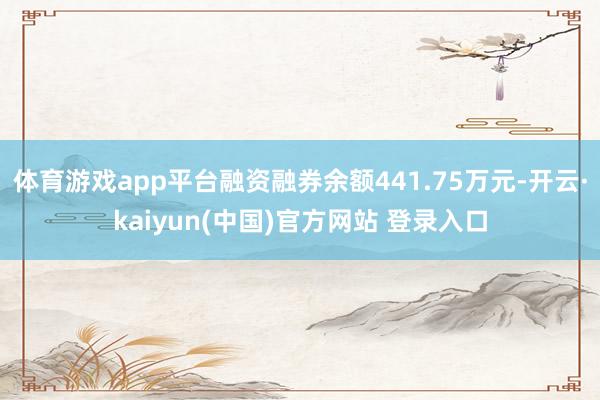 体育游戏app平台融资融券余额441.75万元-开云·kaiyun(中国)官方网站 登录入口