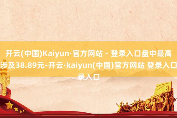 开云(中国)Kaiyun·官方网站 - 登录入口盘中最高涉及38.89元-开云·kaiyun(中国)官方网站 登录入口