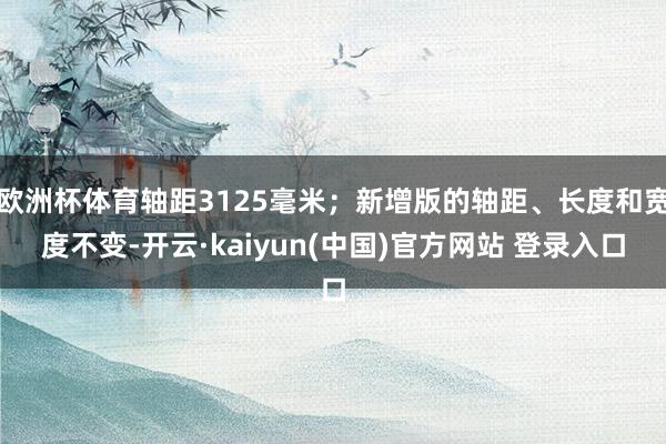 欧洲杯体育轴距3125毫米；新增版的轴距、长度和宽度不变-开云·kaiyun(中国)官方网站 登录入口