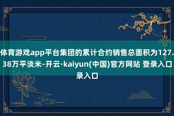 体育游戏app平台集团的累计合约销售总面积为127.38万平淡米-开云·kaiyun(中国)官方网站 登录入口