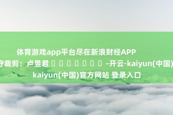 体育游戏app平台尽在新浪财经APP            						职守裁剪：卢昱君 							-开云·kaiyun(中国)官方网站 登录入口