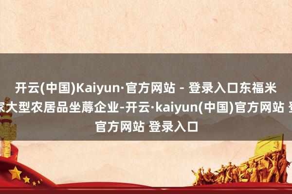 开云(中国)Kaiyun·官方网站 - 登录入口东福米业是一家大型农居品坐蓐企业-开云·kaiyun(中国)官方网站 登录入口