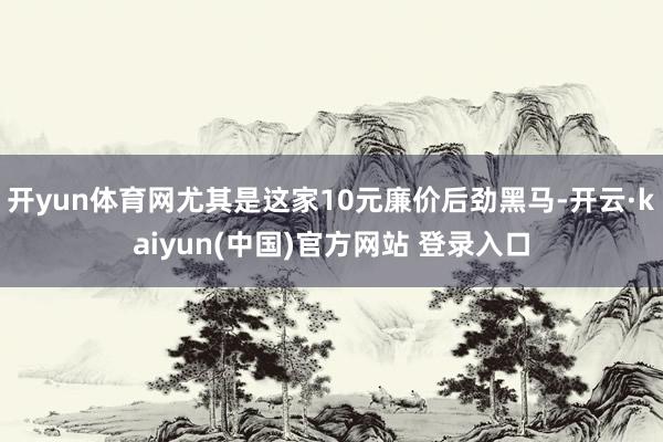 开yun体育网尤其是这家10元廉价后劲黑马-开云·kaiyun(中国)官方网站 登录入口
