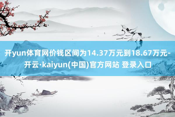 开yun体育网价钱区间为14.37万元到18.67万元-开云·kaiyun(中国)官方网站 登录入口