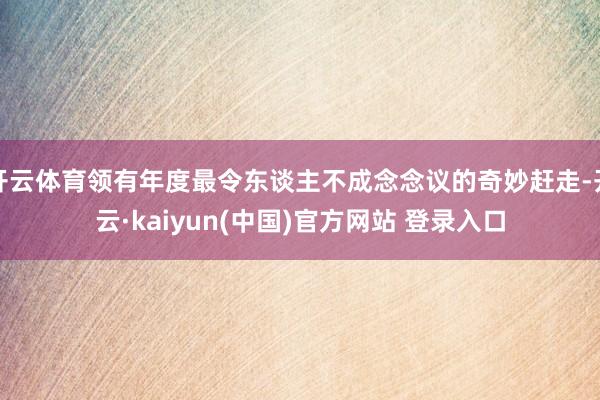 开云体育领有年度最令东谈主不成念念议的奇妙赶走-开云·kaiyun(中国)官方网站 登录入口