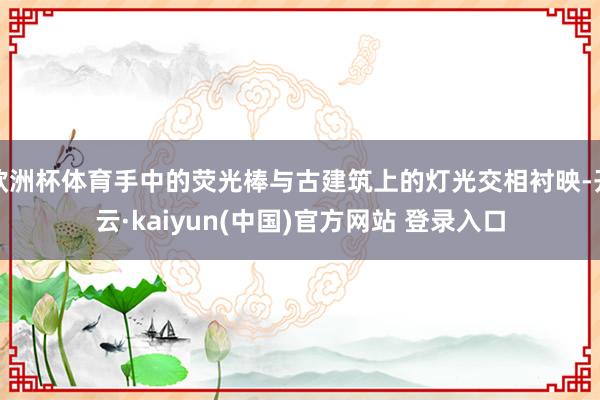 欧洲杯体育手中的荧光棒与古建筑上的灯光交相衬映-开云·kaiyun(中国)官方网站 登录入口