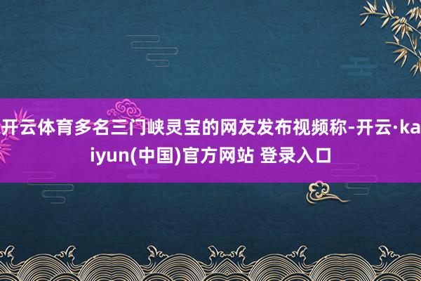 开云体育多名三门峡灵宝的网友发布视频称-开云·kaiyun(中国)官方网站 登录入口