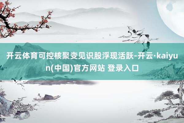 开云体育可控核聚变见识股浮现活跃-开云·kaiyun(中国)官方网站 登录入口