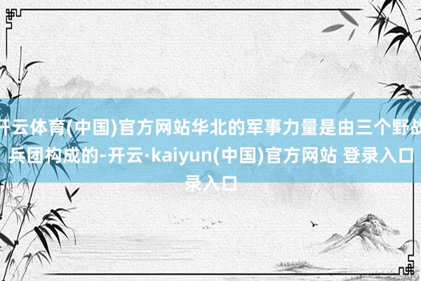开云体育(中国)官方网站华北的军事力量是由三个野战兵团构成的-开云·kaiyun(中国)官方网站 登录入口