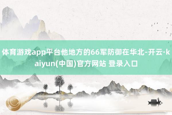 体育游戏app平台他地方的66军防御在华北-开云·kaiyun(中国)官方网站 登录入口