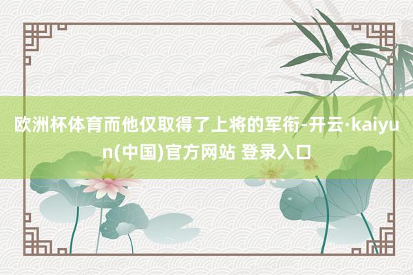 欧洲杯体育而他仅取得了上将的军衔-开云·kaiyun(中国)官方网站 登录入口