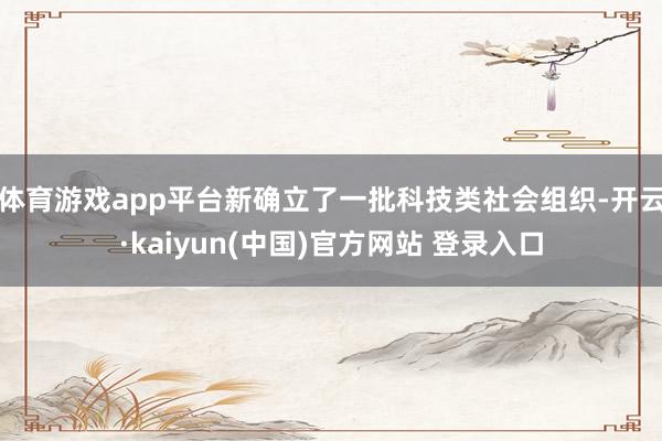 体育游戏app平台新确立了一批科技类社会组织-开云·kaiyun(中国)官方网站 登录入口